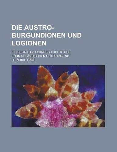 Die Austro-Burgundionen Und Logionen; Ein Beitrag Zur Urgeschichte Des Sudmainlandischen Ostfrankens