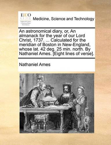 An Astronomical Diary, Or, an Almanack for the Year of Our Lord Christ, 1737. ... Calculated for the Meridian of Boston in New-England, Whose Lat. 42 Deg. 25 Min. North. by Nathaniel Ames. [eight Lines of Verse].