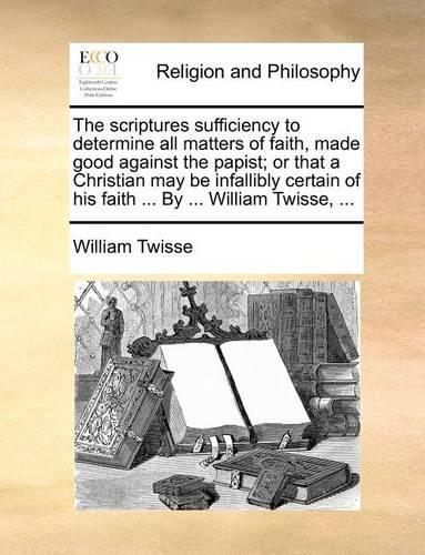 The Scriptures Sufficiency to Determine All Matters of Faith, Made Good Against the Papist; Or That a Christian May Be Infallibly Certain of His Faith ... by ... William Twisse, ...: (English)