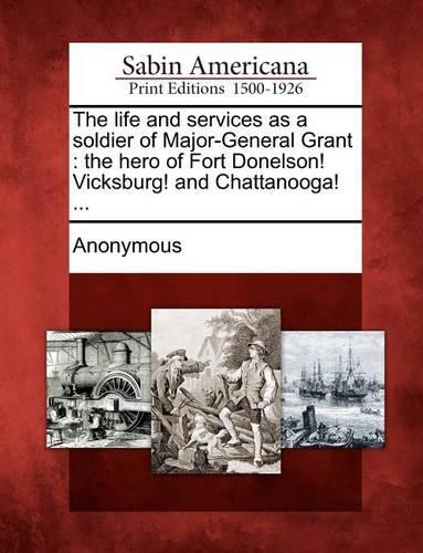 The Life and Services as a Soldier of Major-General Grant: The Hero of Fort Donelson! Vicksburg! and Chattanooga! ...(English)