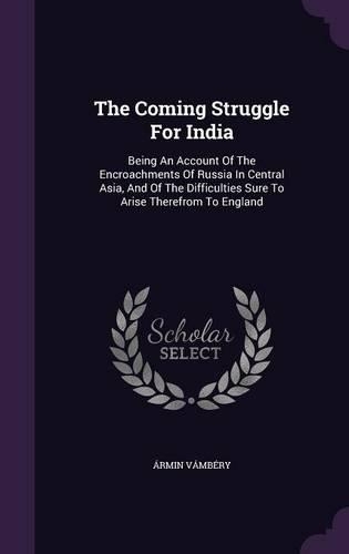 The Coming Struggle for India: Being an Account of the Encroachments of Russia in Central Asia, and of the Difficulties Sure to Arise Therefrom to England