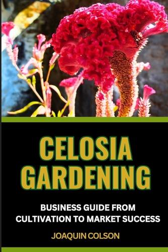 Celosia Gardening Business Guide from Cultivation to Market Success: Cultivating And Nurturing Nature's Plant From Seedling Sparks To Blooming Brilliance