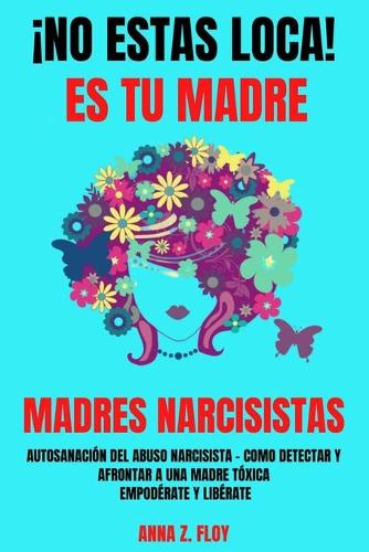 ¡no Estas Loca! Es Tu Madre - Madres Narcisistas: Autosanación del abuso narcisista - Cómo detectar y afrontar a una madre tóxica - Empodérate y Libérate
