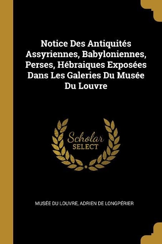 Notice Des Antiquités Assyriennes, Babyloniennes, Perses, Hébraiques Exposées Dans Les Galeries Du Musée Du Louvre