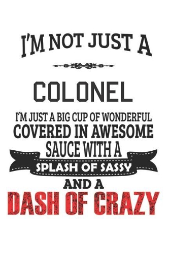 I'm Not Just A Colonel I'm Just A Big Cup Of Wonderful Covered In Awesome Sauce With A Splash Of Sassy And A Dash Of Crazy: Notebook: Colonel Notebook, Journal Gift, Diary, Doodle Gift or Notebook