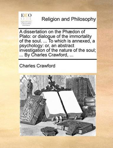 A Dissertation on the Phaedon of Plato: Or Dialogue of the Immortality of the Soul. ... to Which Is Annexed, a Psychology: Or, an Abstract Investigation of the Nature of the Soul; ... by C(English)