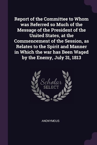 Report of the Committee to Whom was Referred so Much of the Message of the President of the United States, at the Commencement of the Session, as Relates to the Spirit and Manner in Which the war has Been Waged by the Enemy, July 31, 1813