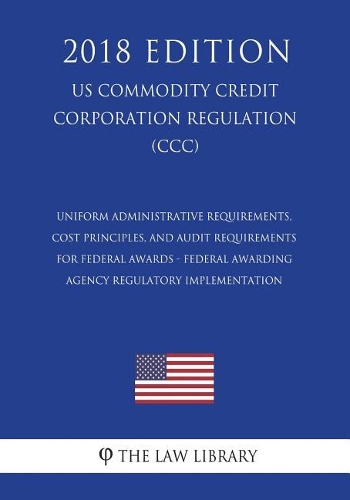 Uniform Administrative Requirements, Cost Principles, and Audit Requirements for Federal Awards - Federal Awarding Agency Regulatory Implementation (US Commodity Credit Corporation Regulation) (CCC) (2018 Edition)