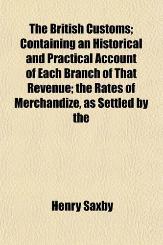 The British Customs; Containing an Historical and Practical Account of Each Branch of That Revenue; The Rates of Merchandize, as Settled by the
