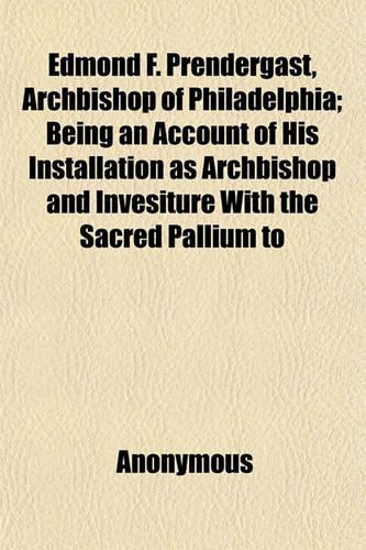 Edmond F. Prendergast, Archbishop of Philadelphia; Being an Account of His Installation as Archbishop and Invesiture with the Sacred Pallium to