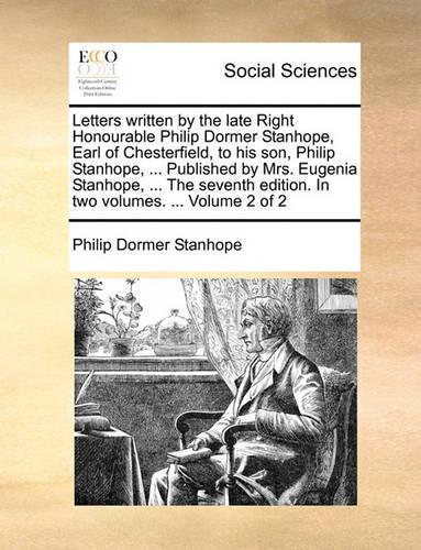 Letters Written by the Late Right Honourable Philip Dormer Stanhope, Earl of Chesterfield, to His Son, Philip Stanhope, ... Published by Mrs. Eugenia Stanhope, ... the Seventh Edition. in Two Volumes. ... Volume 2 of 2