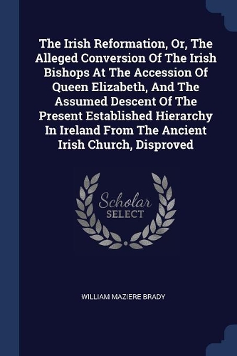 The Irish Reformation, Or, The Alleged Conversion Of The Irish Bishops At The Accession Of Queen Elizabeth, And The Assumed Descent Of The Present Established Hierarchy In Ireland From The Ancient Irish Church, Disproved