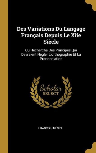Des Variations Du Langage Français Depuis Le Xiie Siècle: Ou Recherche Des Principes Qui Devraient Négler L'orthographie Et La Prononciation