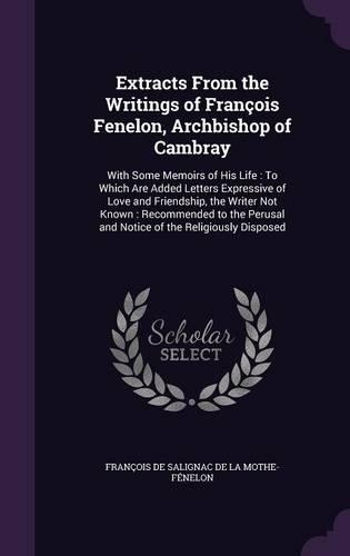 Extracts From the Writings of François Fenelon, Archbishop of Cambray: With Some Memoirs of His Life: To Which Are Added Letters Expressive of Love and Friendship, the Writer Not Known: Recommended to the Perusal and No(English)