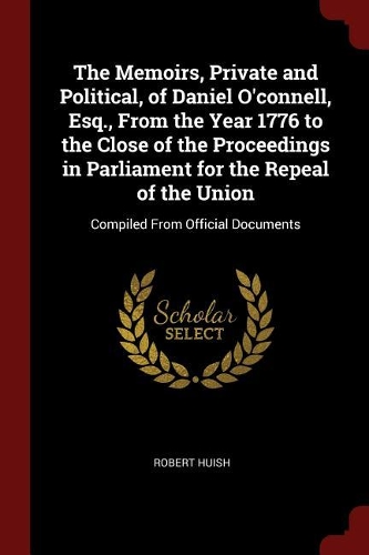 The Memoirs, Private and Political, of Daniel O'Connell, Esq., from the Year 1776 to the Close of the Proceedings in Parliament for the Repeal of the Union: Compiled from Official Documents