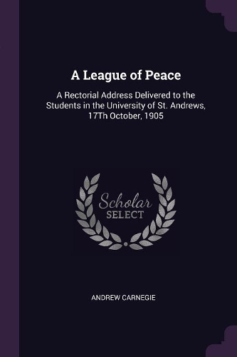 A League of Peace: A Rectorial Address Delivered to the Students in the University of St. Andrews, 17Th October, 1905
