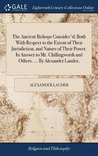 The Ancient Bishops Consider'd; Both With Respect to the Extent of Their Jurisdiction, and Nature of Their Power. In Answer to Mr. Chillingworth and Others. ... By Alexander Lauder,