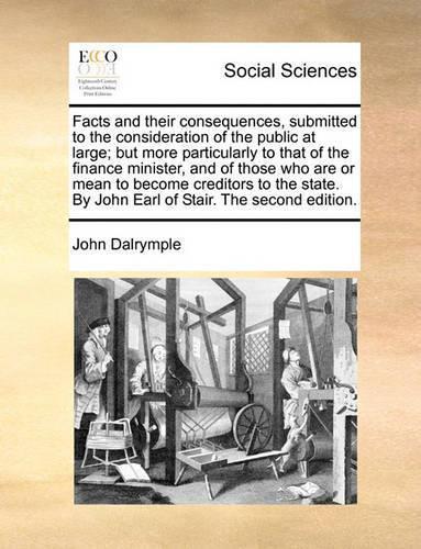 Facts and Their Consequences, Submitted to the Consideration of the Public at Large; But More Particularly to That of the Finance Minister, and of Those Who Are or Mean to Become Creditors to the State. by John Earl of Stair. the Second Edition.