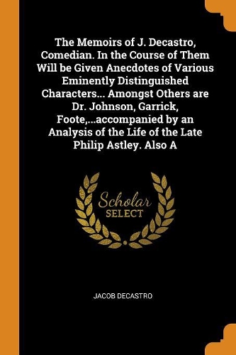 The Memoirs of J. Decastro, Comedian. in the Course of Them Will Be Given Anecdotes of Various Eminently Distinguished Characters... Amongst Others Are Dr. Johnson, Garrick, Foote, ...Accompanied by an Analysis of the Life of the Late Philip Astley