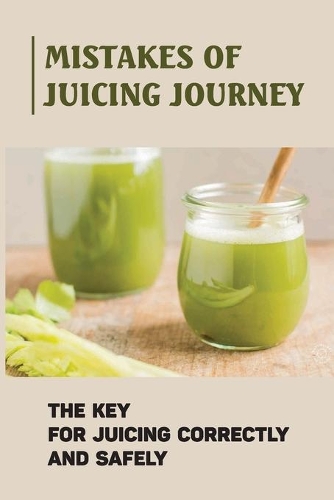 Mistakes Of Juicing Journey: The Key For Juicing Correctly And Safely: Juicing For Beginners