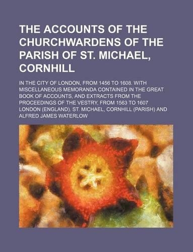 The Accounts of the Churchwardens of the Parish of St. Michael, Cornhill; In the City of London, from 1456 to 1608. with Miscellaneous Memoranda Conta: (English)