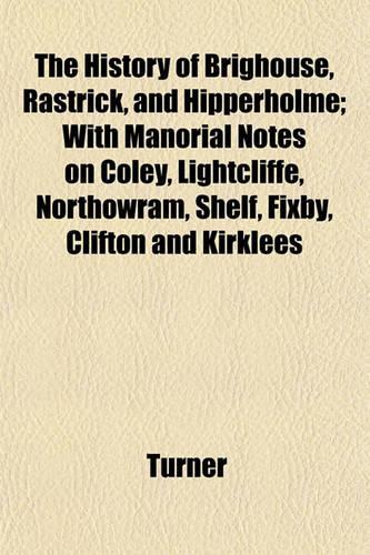 The History of Brighouse, Rastrick, and Hipperholme; With Manorial Notes on Coley, Lightcliffe, Northowram, Shelf, Fixby, Clifton and Kirklees: (English)