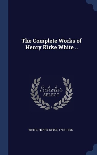 The Complete Works of Henry Kirke White ..