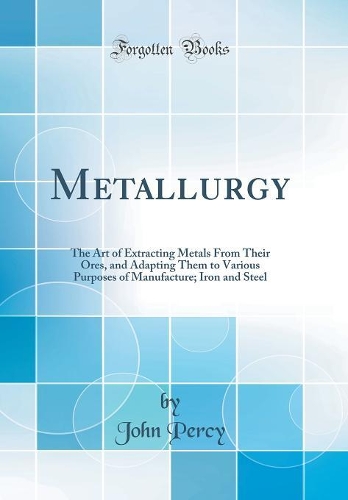 Metallurgy: The Art of Extracting Metals from Their Ores, and Adapting Them to Various Purposes of Manufacture; Iron and Steel (Classic Reprint)
