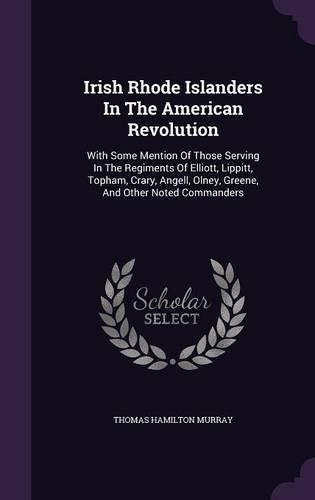 Irish Rhode Islanders In The American Revolution: With Some Mention Of Those Serving In The Regiments Of Elliott, Lippitt, Topham, Crary, Angell, Olney, Greene, And Other Noted Commanders