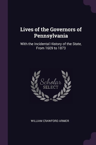 Lives of the Governors of Pennsylvania: With the Incidental History of the State, From 1609 to 1873