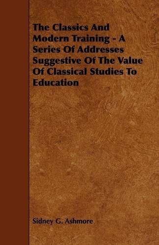 The Classics And Modern Training - A Series Of Addresses Suggestive Of The Value Of Classical Studies To Education: (English)