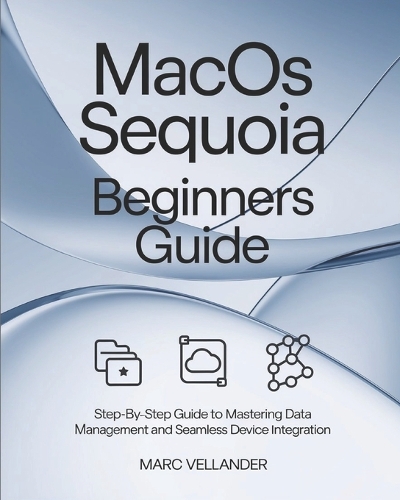 MacOS Sequoia Beginners Guide: Step-By-Step Guide to Mastering Data Management and Seamless Device Integration