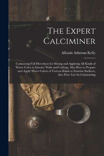 The Expert Calciminer: Containing Full Directions for Mixing and Applying All Kinds of Water Color to Interior Walls and Ceilings, Also How to Prepare and Apply Water Colo