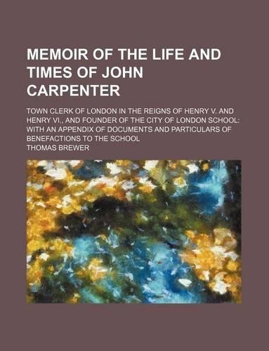 Memoir of the Life and Times of John Carpenter; Town Clerk of London in the Reigns of Henry V. and Henry VI., and Founder of the City of London School with an Appendix of Documents and Particulars of Benefactions to the School: (English)