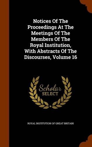 Notices of the Proceedings at the Meetings of the Members of the Royal Institution, with Abstracts of the Discourses, Volume 16: (English)