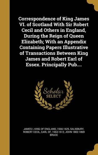 Correspondence of King James VI. of Scotland With Sir Robert Cecil and Others in England, During the Reign of Queen Elizabeth; With an Appendix Containing Papers Illustrative of Transactions Between King James and Robert Earl of Essex. Principally