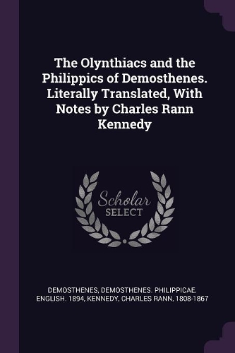 The Olynthiacs and the Philippics of Demosthenes. Literally Translated, With Notes by Charles Rann Kennedy