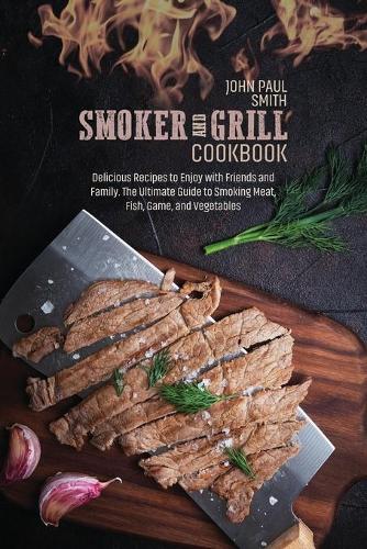 Smoker and Grill Cookbook: Delicious Recipes to Enjoy with Friends and Family. The Ultimate Guide to Smoking Meat, Fish, Game, and Vegetables