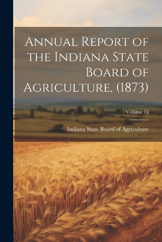 Annual Report of the Indiana State Board of Agriculture, (1873); Volume 15