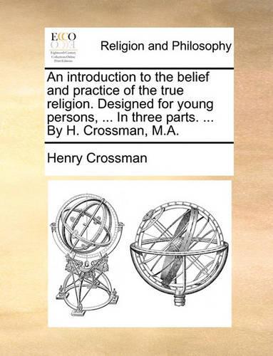 An Introduction to the Belief and Practice of the True Religion. Designed for Young Persons, ... in Three Parts. ... by H. Crossman, M.A.: (English)