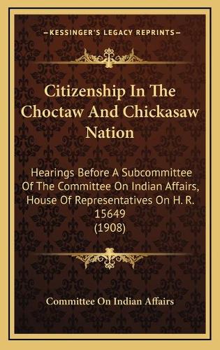 Citizenship In The Choctaw And Chickasaw Nation: Hearings Before A Subcommittee Of The Committee On Indian Affairs, House Of Representatives On H. R. 15649 (1908)(English)