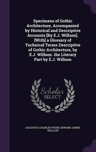 Specimens of Gothic Architecture, Accompanied by Historical and Descriptive Accounts [By E.J. Willson]. [With] a Glossary of Technical Terms Descriptive of Gothic Architecture, by E.J. Willson. the Literary Part by E.J. Willson