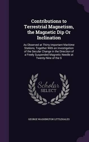 Contributions to Terrestrial Magnetism, the Magnetic Dip Or Inclination: As Observed at Thirty Important Maritime Stations, Together With an Investigation of the Secular Change in the Direction of a Freely Suspended Magne(English)