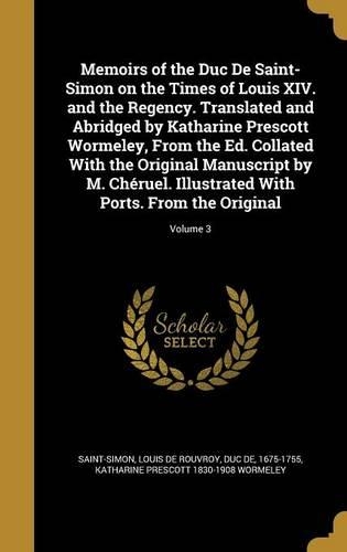 Memoirs of the Duc De Saint-Simon on the Times of Louis XIV. and the Regency. Translated and Abridged by Katharine Prescott Wormeley, From the Ed. Collated With the Original Manuscript by M. Chéruel. Illustrated With Ports. From the Original; Volum