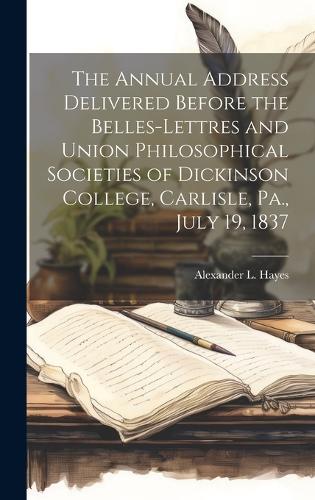 The Annual Address Delivered Before the Belles-lettres and Union Philosophical Societies of Dickinson College, Carlisle, Pa., July 19, 1837