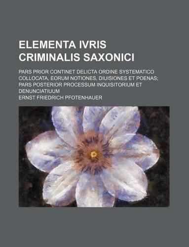 Elementa Ivris Criminalis Saxonici; Pars Prior Continet Delicta Ordine Systematico Collocata, Eorum Notiones, Diuisiones Et Poenas; Pars Posterior Processum Inquisitorium Et Denunciatiuum: (English)