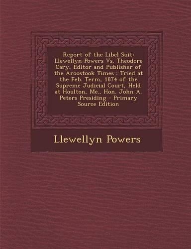Report of the Libel Suit: Llewellyn Powers vs. Theodore Cary, Editor and Publisher of the Aroostook Times: Tried at the Feb. Term, 1874 of the S(English)