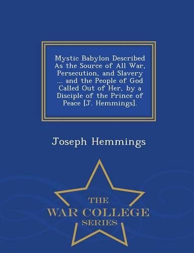 Mystic Babylon Described as the Source of All War, Persecution, and Slavery ... and the People of God Called Out of Her, by a Disciple of the Prince of Peace [J. Hemmings]. - War College Series