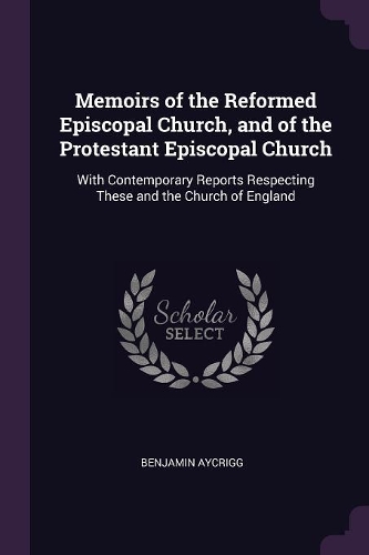 Memoirs of the Reformed Episcopal Church, and of the Protestant Episcopal Church: With Contemporary Reports Respecting These and the Church of England