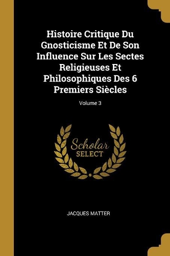 Histoire Critique Du Gnosticisme Et De Son Influence Sur Les Sectes Religieuses Et Philosophiques Des 6 Premiers Siècles; Volume 3